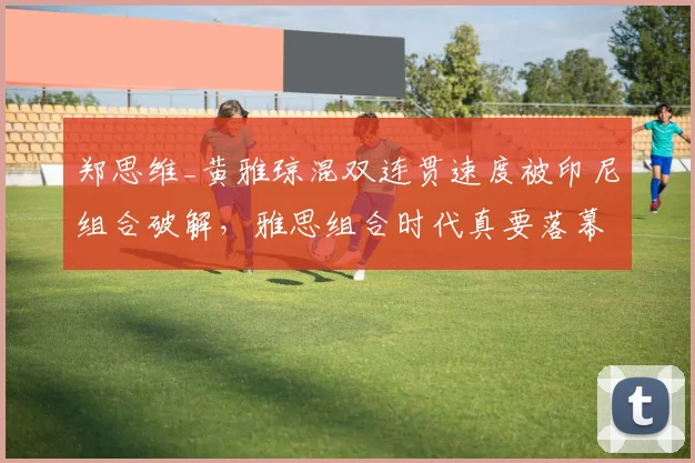 郑思维_黄雅琼混双连贯速度被印尼组合破解,雅思组合时代真要落幕?
