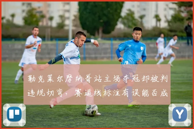 勒克莱尔摩纳哥站主场夺冠却被判违规切弯,赛道线标注有误能否成为上诉理由?