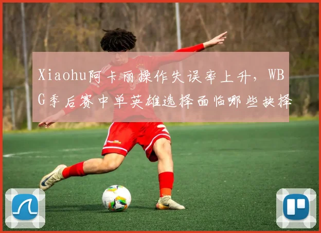 Xiaohu阿卡丽操作失误率上升,WBG季后赛中单英雄选择面临哪些抉择?