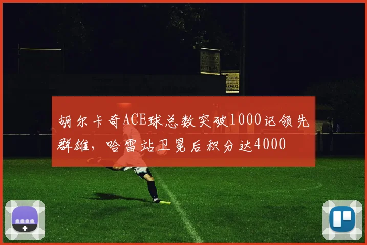 胡尔卡奇ACE球总数突破1000记领先群雄,哈雷站卫冕后积分达4000