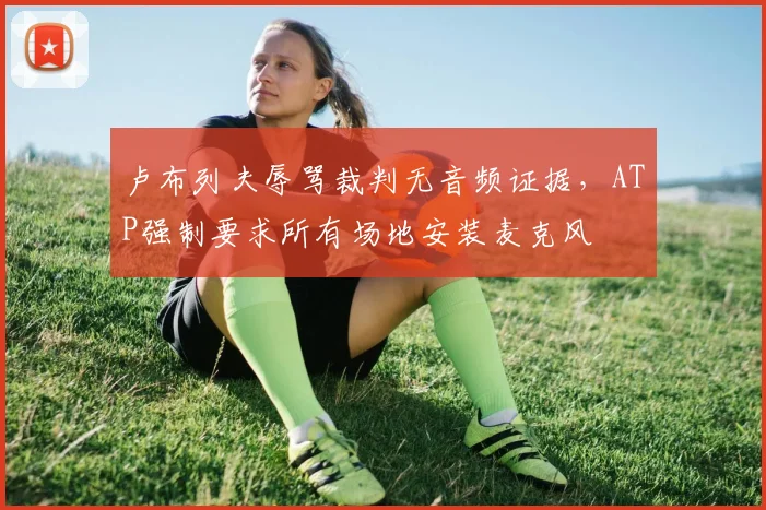 卢布列夫辱骂裁判无音频证据,ATP强制要求所有场地安装麦克风