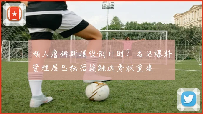 湖人詹姆斯退役倒计时？名记爆料管理层已秘密接触选秀权重建