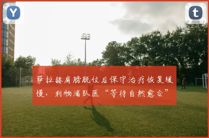 萨拉赫肩膀脱位后保守治疗恢复缓慢,利物浦队医“等待自然愈合”说法被名宿痛批耽误赛季