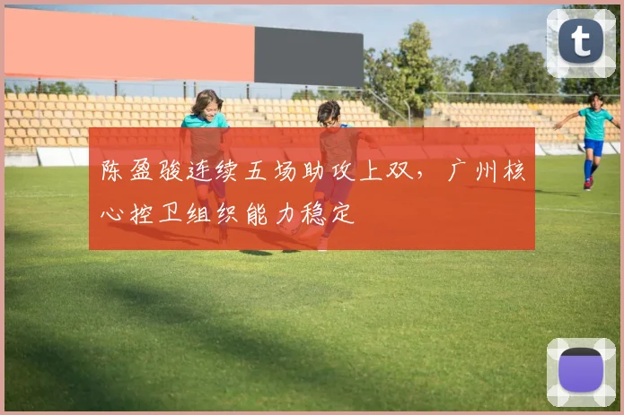 陈盈骏连续五场助攻上双，广州核心控卫组织能力稳定